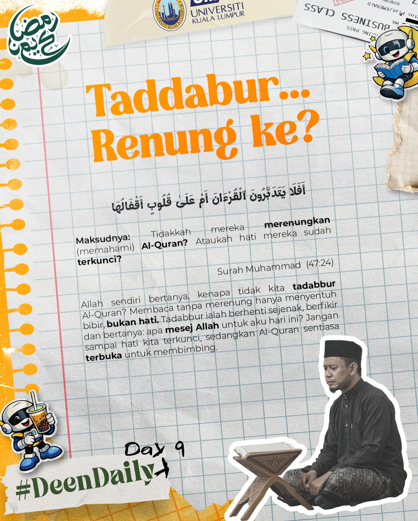 Deen Daily Day 9 🌙
Taddabur… renung ke sekadar baca?
Allah bertanya dalam Surah Muhammad (47:24), adakah kita benar-benar mentadabbur Al-Quran atau hati kita sudah terkunci? Membaca tanpa memahami hanya menyentuh bibir, bukan hati.
Berhenti sejenak. Tanya diri, apa mesej Allah untuk aku hari ini? Jangan biar hati terkunci, sedangkan Al-Quran sentiasa terbuka membimbing. 🤍
#WeAreUniKL #UniversitiKualaLumpur #UniKL #UniKLDNA #UniKLnProud Deen Daily Day 9 🌙
Taddabur… renung ke sekadar baca?
Allah bertanya dalam Surah Muhammad (47:24), adakah kita benar-benar mentadabbur Al-Quran atau hati kita sudah terkunci? Membaca tanpa memahami hanya menyentuh bibir, bukan hati.
Berhenti sejenak. Tanya diri, apa mesej Allah untuk aku hari ini? Jangan biar hati terkunci, sedangkan Al-Quran sentiasa terbuka membimbing. 🤍
#WeAreUniKL #UniversitiKualaLumpur #UniKL #UniKLDNA #UniKLnProud